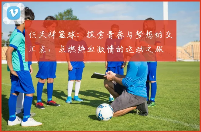 任天祥篮球：探索青春与梦想的交汇点，点燃热血激情的运动之旅