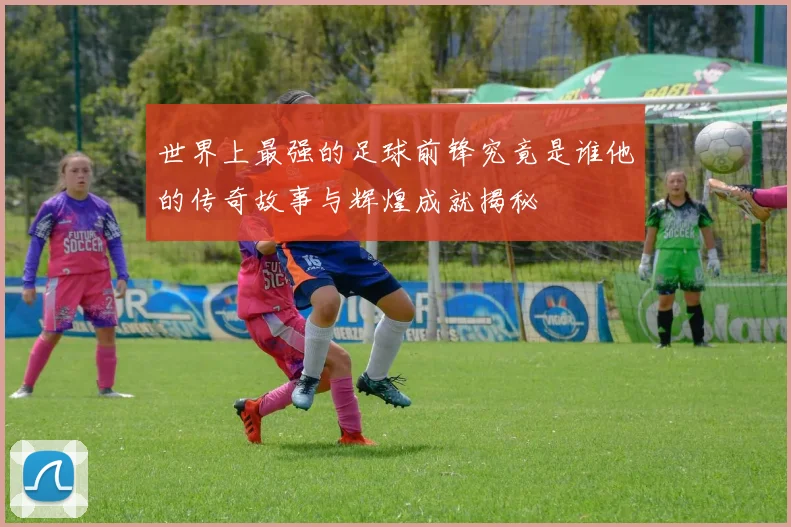 世界上最强的足球前锋究竟是谁他的传奇故事与辉煌成就揭秘