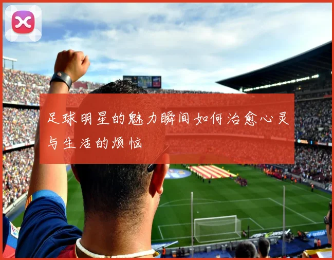 足球明星的魅力瞬间如何治愈心灵与生活的烦恼