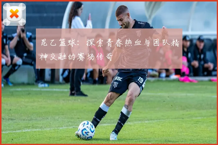 昆乙篮球：探索青春热血与团队精神交融的赛场传奇