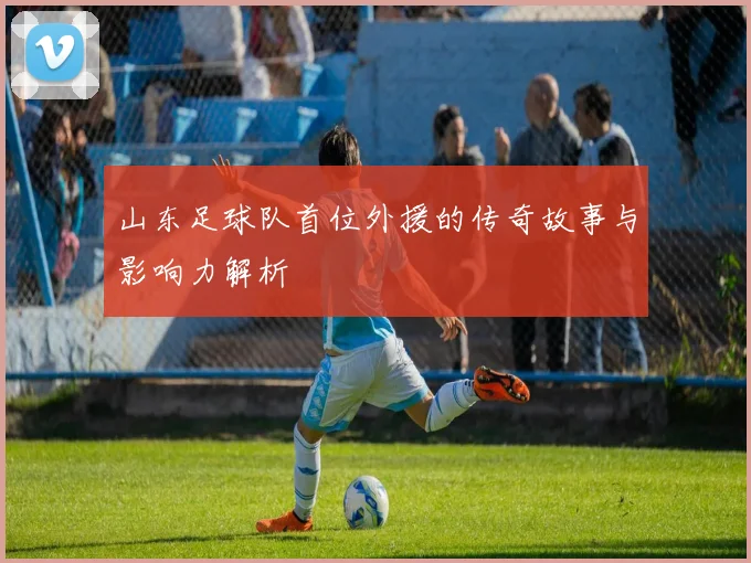 山东足球队首位外援的传奇故事与影响力解析